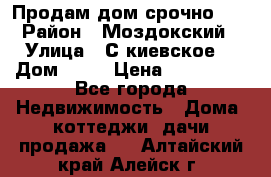 Продам дом срочно!!! › Район ­ Моздокский › Улица ­ С.киевское  › Дом ­ 22 › Цена ­ 650 000 - Все города Недвижимость » Дома, коттеджи, дачи продажа   . Алтайский край,Алейск г.